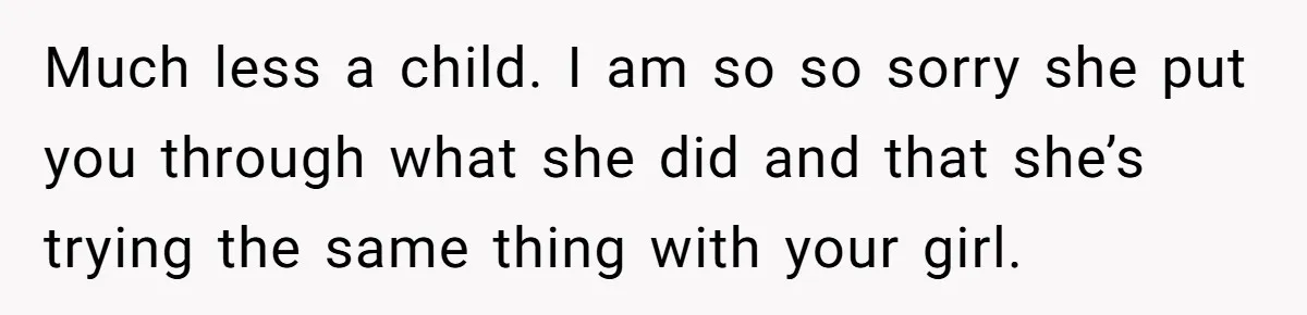 Much less a child. I am so so sorry she put you through what she did and that she’s trying the same thing with your girl.