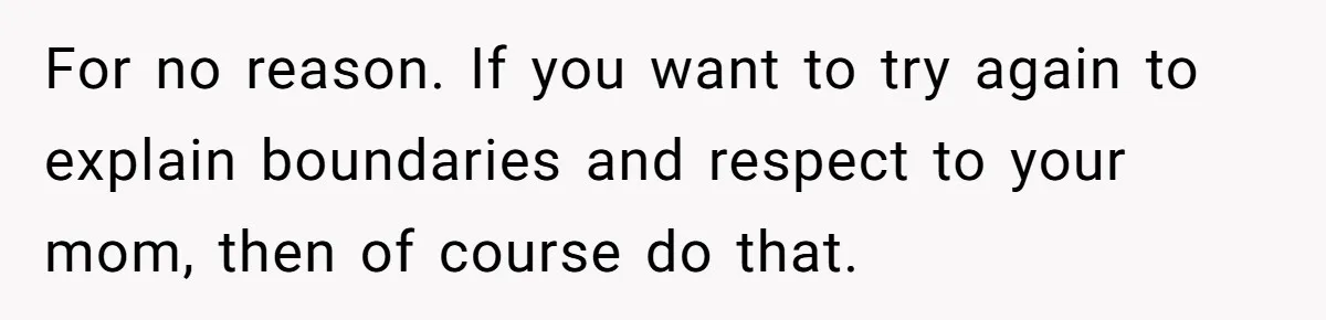 For no reason. If you want to try again to explain boundaries and respect to your mom, then of course do that.