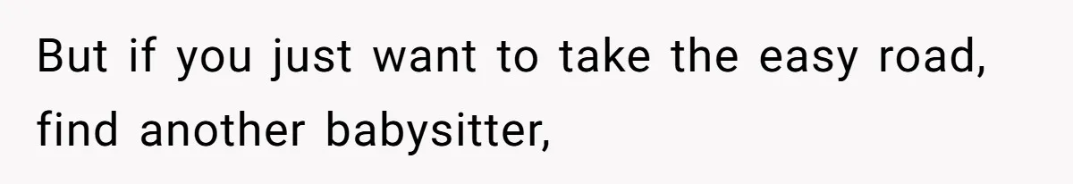But if you just want to take the easy road, find another babysitter,