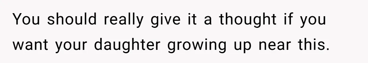 You should really give it a thought if you want your daughter growing up near this.