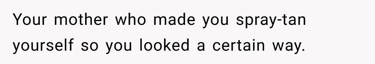 Your mother who made you spray-tan yourself so you looked a certain way.