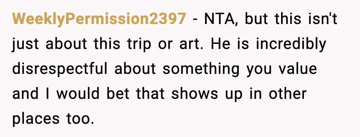 Woman Plans Dream Italy Art Trip, Then Realizes Her Husband Would Ruin It WeeklyPermission2397 - NTA, but this isn't just about this trip or art. He is incredibly disrespectful about something you value and I would bet that shows up in other places...