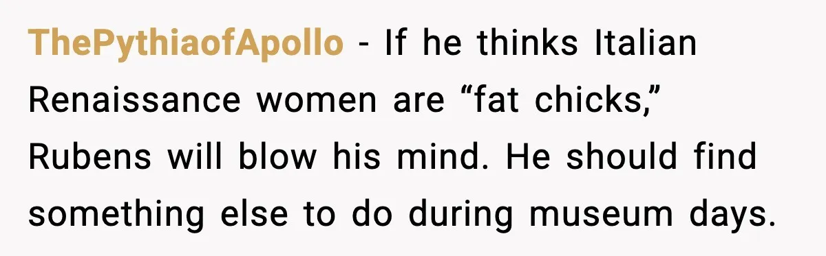 Woman Plans Dream Italy Art Trip, Then Realizes Her Husband Would Ruin It ThePythiaofApollo - If he thinks Italian Renaissance women are “fat chicks,” Rubens will blow his mind. He should find something else to do during museum days.
