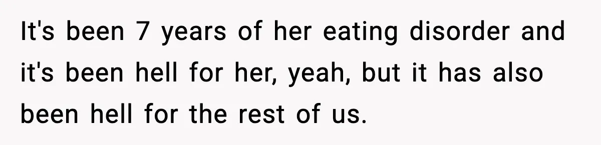 Teen Refuses Christmas at Home After Sister’s Threats, Parents Say She Must Stay It's been 7 years of her eating disorder and it's been hell for her, yeah, but it has also been hell for the rest of us.