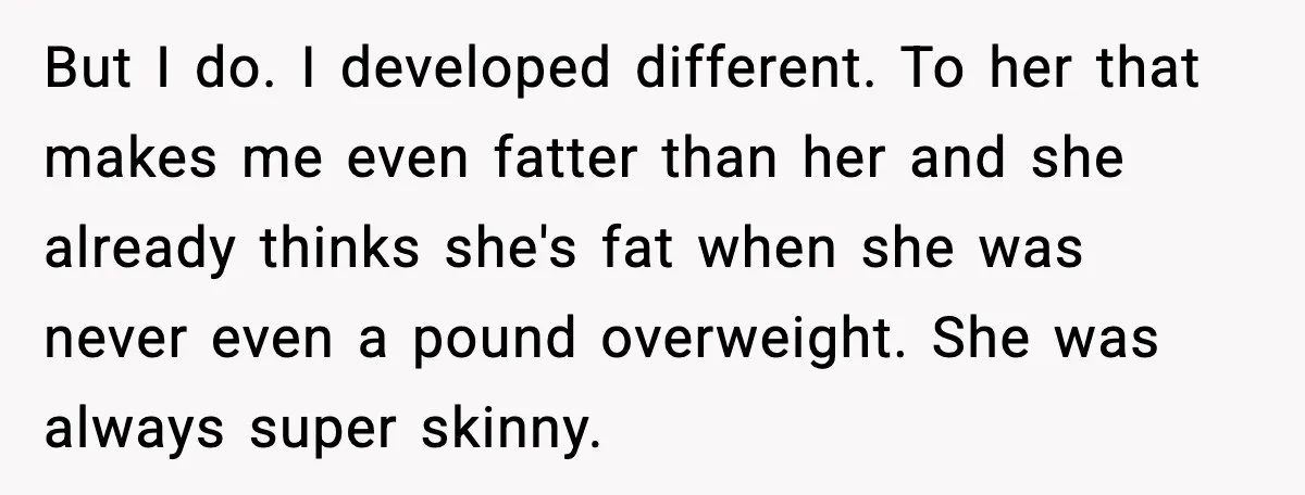 Teen Refuses Christmas at Home After Sister’s Threats, Parents Say She Must Stay But I do. I developed different. To her that makes me even fatter than her and she already thinks she's fat when she was never even a pound overweight. She...