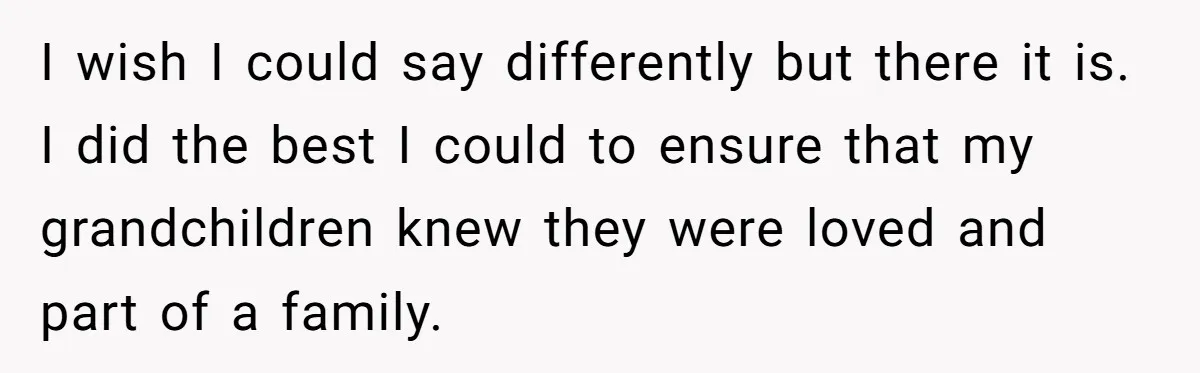 I wish I could say differently but there it is. I did the best I could to ensure that my grandchildren knew they were loved and part of a family.