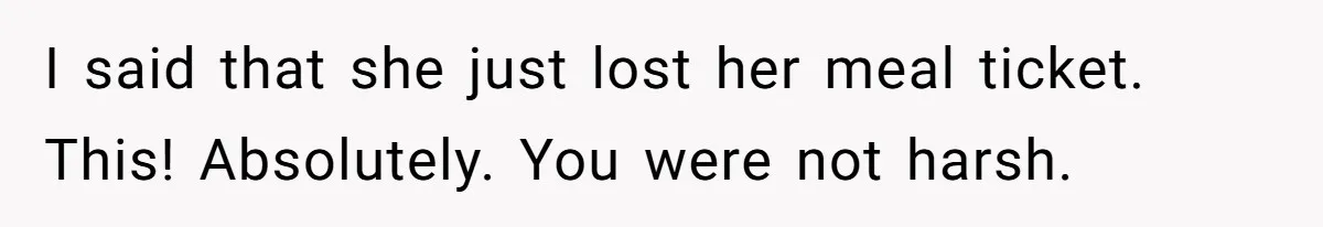 I said that she just lost her meal ticket. This! Absolutely. You were not harsh.