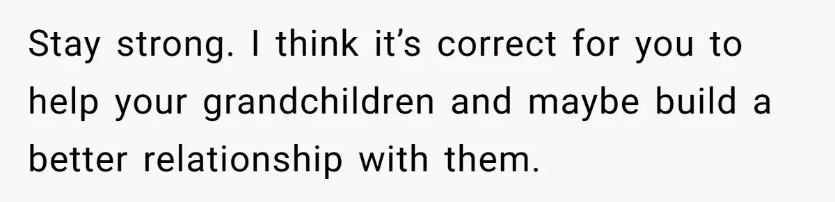 Stay strong. I think it’s correct for you to help your grandchildren and maybe build a better relationship with them.