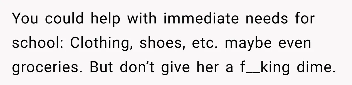 You could help with immediate needs for school: Clothing, shoes, etc. maybe even groceries. But don’t give her a f__king dime.