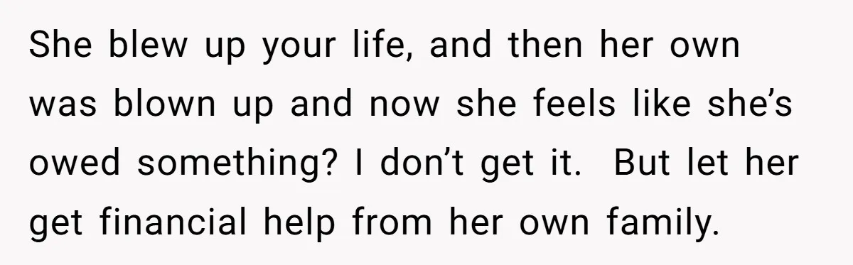 She blew up your life, and then her own was blown up and now she feels like she’s owed something? I don’t get it. But let her get financial help...