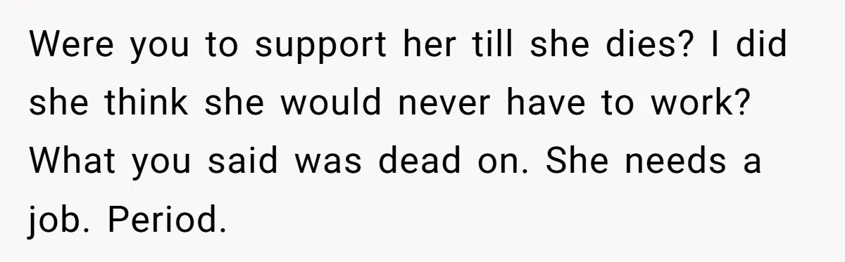 Were you to support her till she dies? I did she think she would never have to work? What you said was dead on. She needs a job. Period.