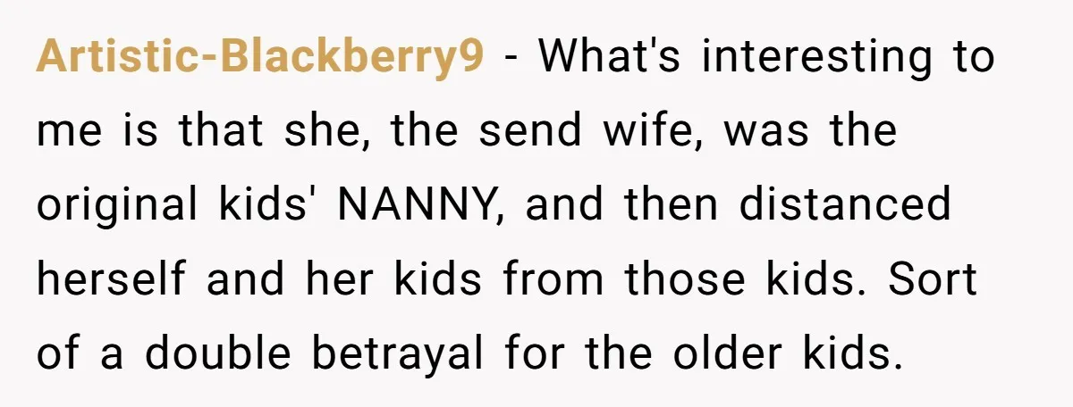 Artistic-Blackberry9 − What's interesting to me is that she, the send wife, was the original kids' NANNY, and then distanced herself and her kids from those kids. Sort of a...