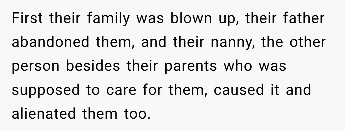 First their family was blown up, their father abandoned them, and their nanny, the other person besides their parents who was supposed to care for them, caused it and alienated...
