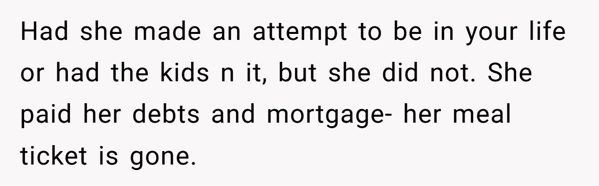 Had she made an attempt to be in your life or had the kids n it, but she did not. She paid her debts and mortgage- her meal ticket is...