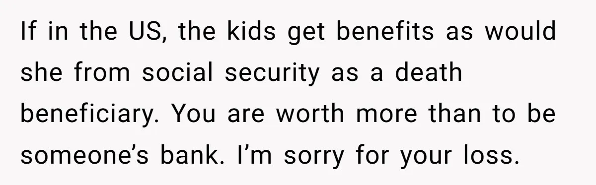 If in the US, the kids get benefits as would she from social security as a death beneficiary. You are worth more than to be someone’s bank. I’m sorry for...