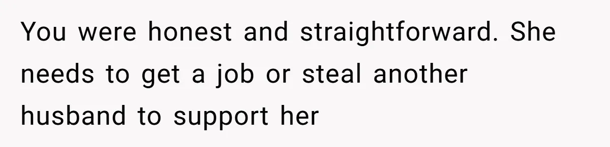 You were honest and straightforward. She needs to get a job or steal another husband to support her