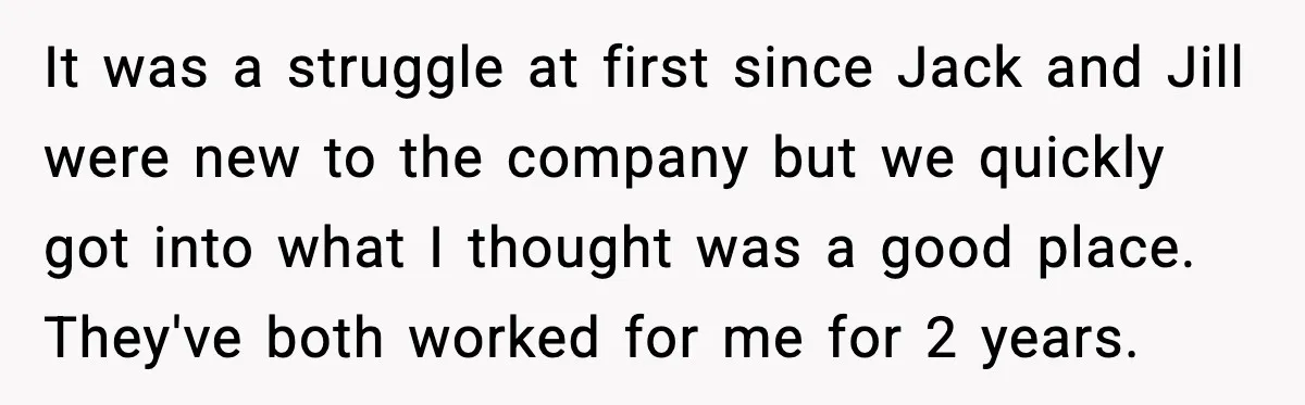 It was a struggle at first since Jack and Jill were new to the company but we quickly got into what I thought was a good place. They've both worked...
