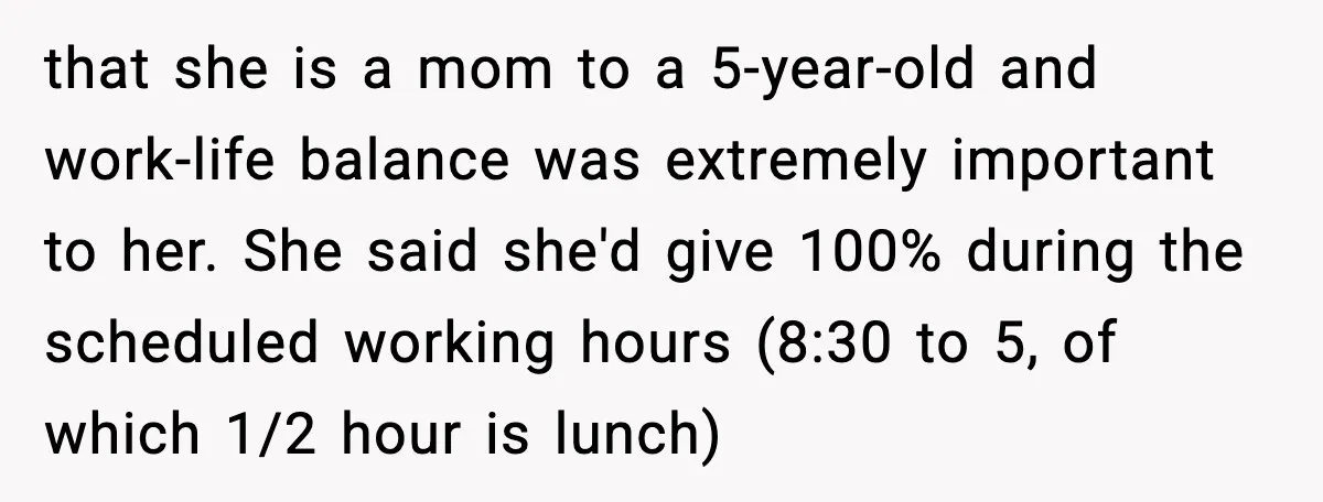 that she is a mom to a 5-year-old and work-life balance was extremely important to her. She said she'd give 100% during the scheduled working hours (8:30 to 5, of...