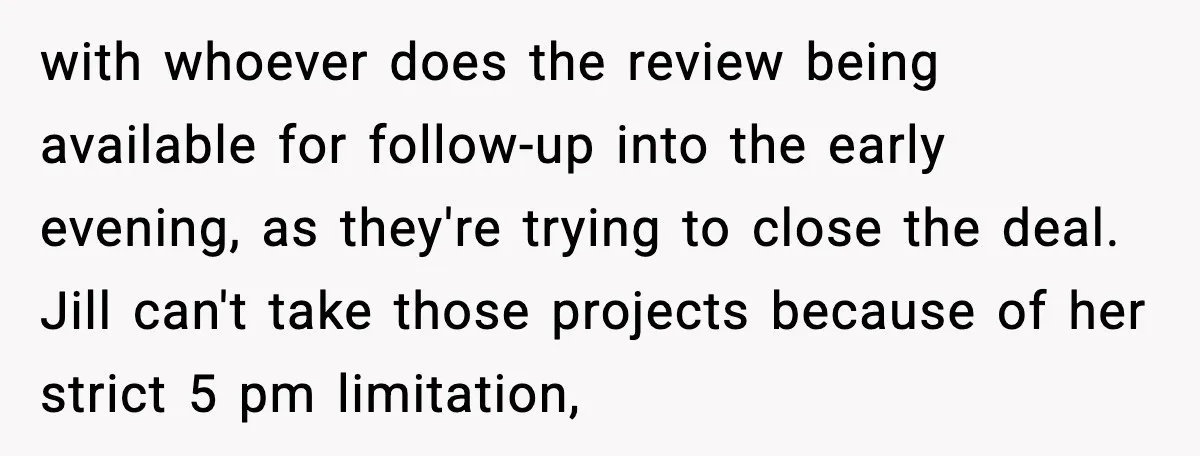 with whoever does the review being available for follow-up into the early evening, as they're trying to close the deal. Jill can't take those projects because of her strict 5...