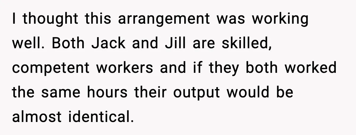 I thought this arrangement was working well. Both Jack and Jill are skilled, competent workers and if they both worked the same hours their output would be almost identical.