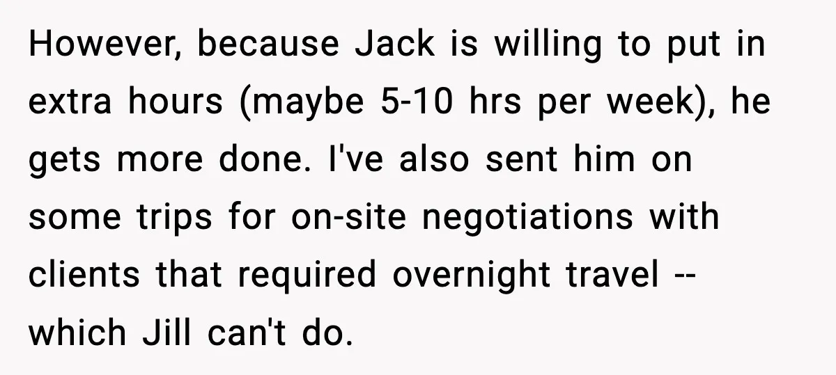 However, because Jack is willing to put in extra hours (maybe 5-10 hrs per week), he gets more done. I've also sent him on some trips for on-site negotiations with...