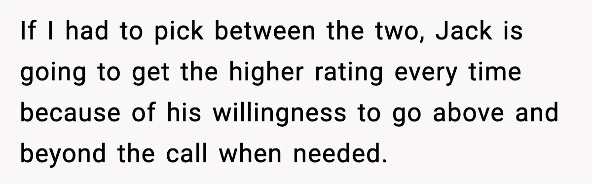 If I had to pick between the two, Jack is going to get the higher rating every time because of his willingness to go above and beyond the call when...