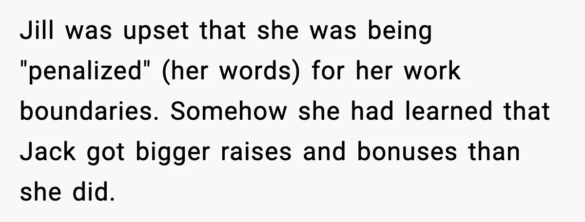 Jill was upset that she was being "penalized" (her words) for her work boundaries. Somehow she had learned that Jack got bigger raises and bonuses than she did.