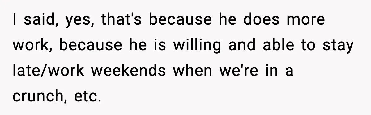 I said, yes, that's because he does more work, because he is willing and able to stay late/work weekends when we're in a crunch, etc.