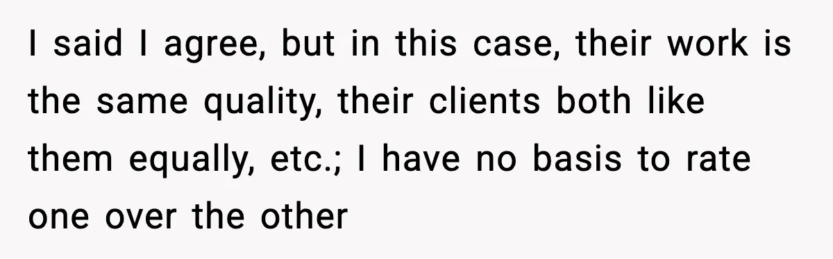 I said I agree, but in this case, their work is the same quality, their clients both like them equally, etc.; I have no basis to rate one over the...