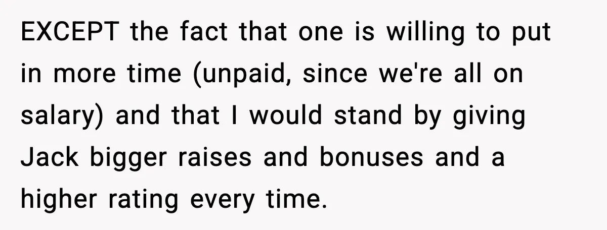 EXCEPT the fact that one is willing to put in more time (unpaid, since we're all on salary) and that I would stand by giving Jack bigger raises and bonuses...