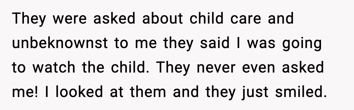 They were asked about child care and unbeknownst to me they said I was going to watch the child. They never even asked me! I looked at them and they...