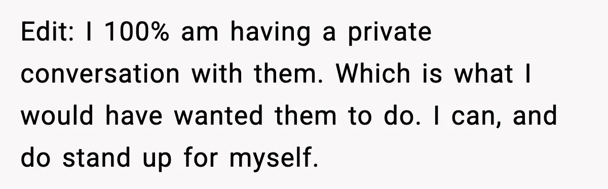 Edit: I 100% am having a private conversation with them. Which is what I would have wanted them to do. I can, and do stand up for myself.