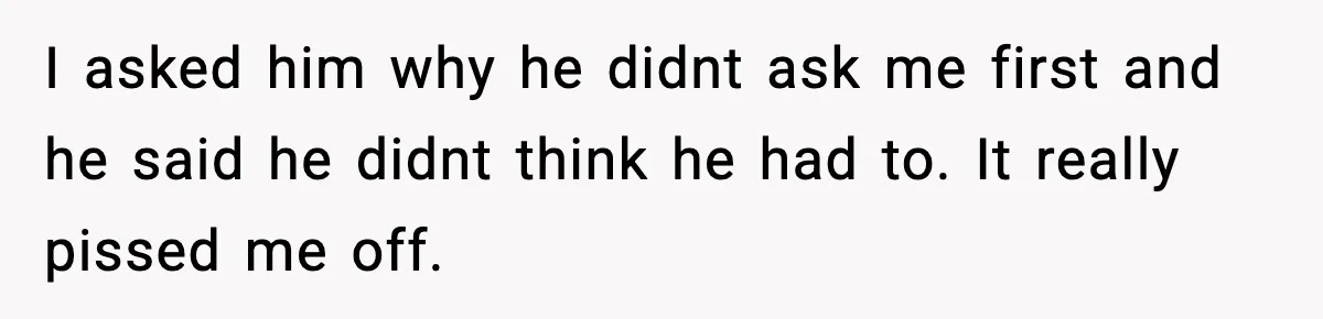 I asked him why he didnt ask me first and he said he didnt think he had to. It really pissed me off.