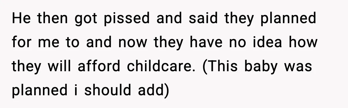 He then got pissed and said they planned for me to and now they have no idea how they will afford childcare. (This baby was planned i should add)