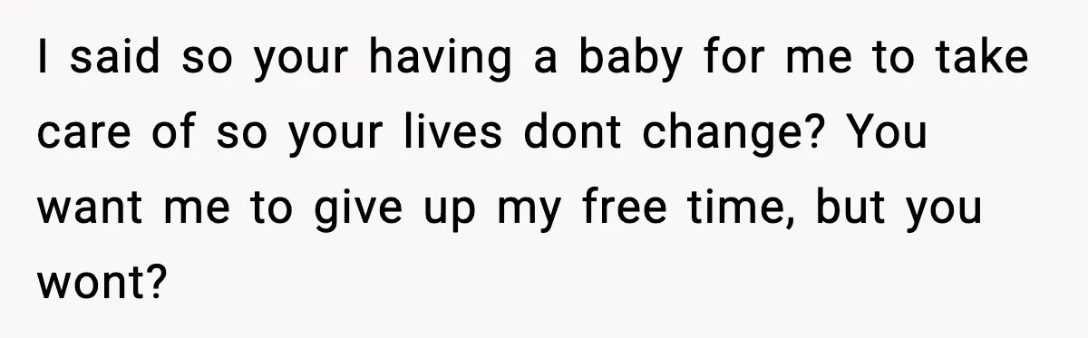 I said so your having a baby for me to take care of so your lives dont change? You want me to give up my free time, but you wont?