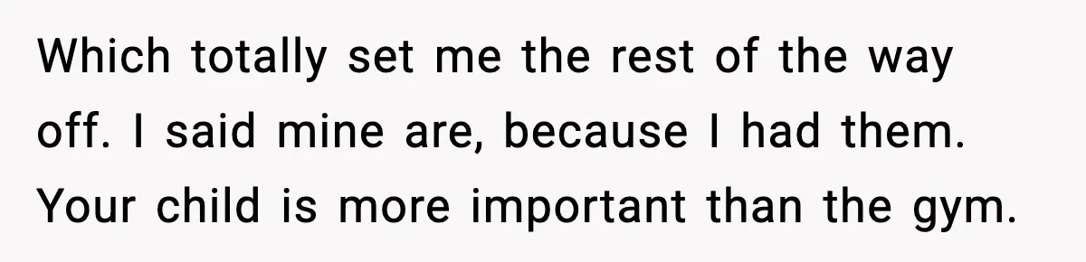 Which totally set me the rest of the way off. I said mine are, because I had them. Your child is more important than the gym.
