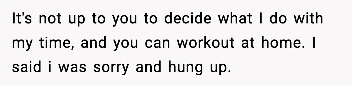 It's not up to you to decide what I do with my time, and you can workout at home. I said i was sorry and hung up.