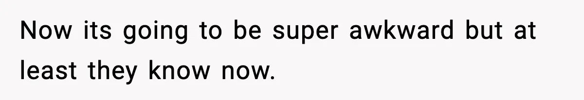 Now its going to be super awkward but at least they know now.