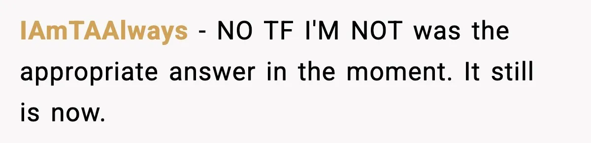 IAmTAAlways - NO TF I'M NOT was the appropriate answer in the moment. It still is now.