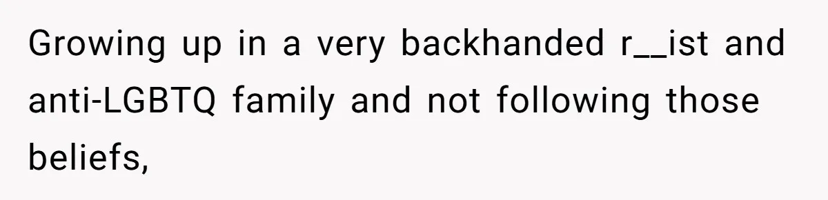 Growing up in a very backhanded r__ist and anti-LGBTQ family and not following those beliefs,