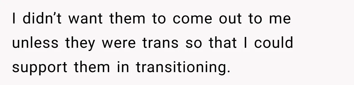 I didn’t want them to come out to me unless they were trans so that I could support them in transitioning.
