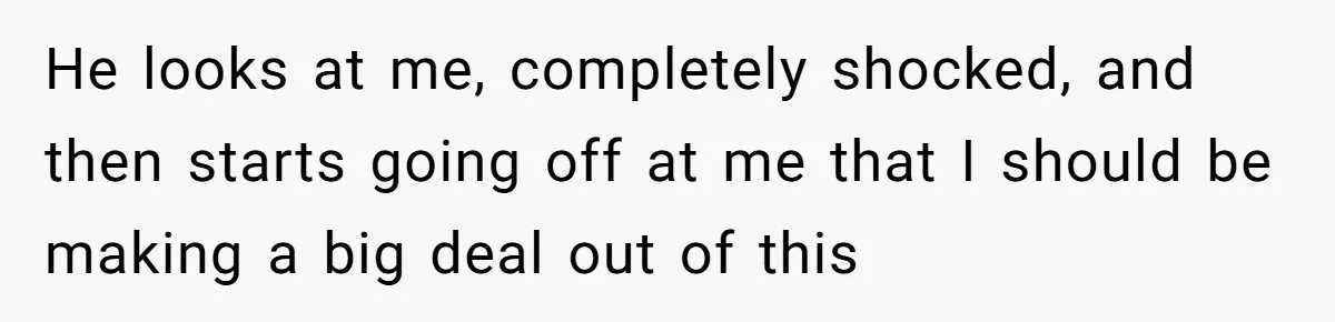 He looks at me, completely shocked, and then starts going off at me that I should be making a big deal out of this