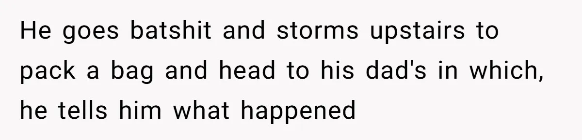 He goes batshit and storms upstairs to pack a bag and head to his dad's in which, he tells him what happened