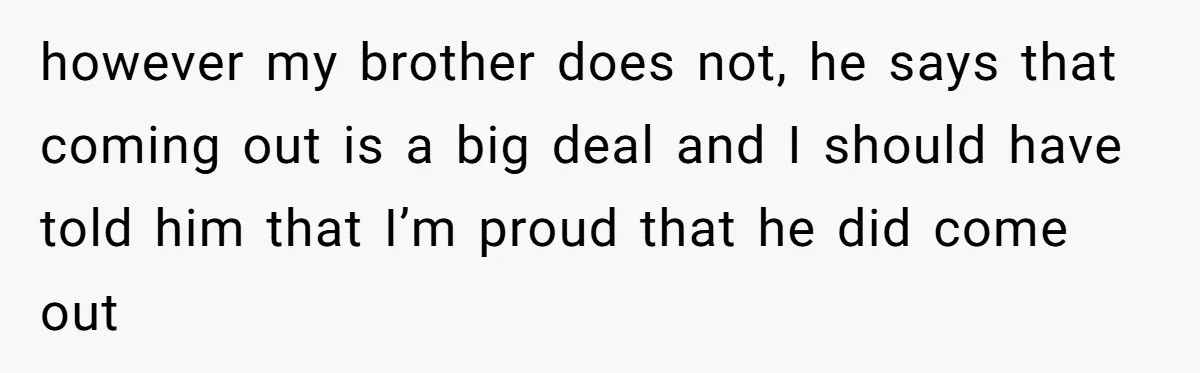 however my brother does not, he says that coming out is a big deal and I should have told him that I’m proud that he did come out
