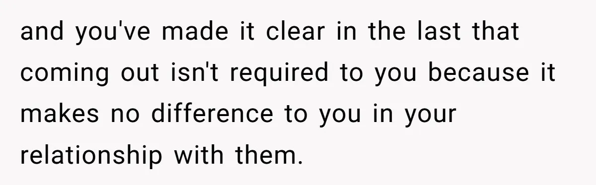 and you've made it clear in the last that coming out isn't required to you because it makes no difference to you in your relationship with them.