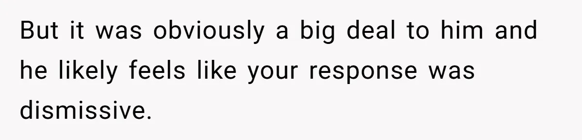 But it was obviously a big deal to him and he likely feels like your response was dismissive.