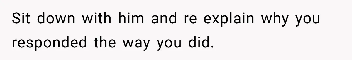 Sit down with him and re explain why you responded the way you did.
