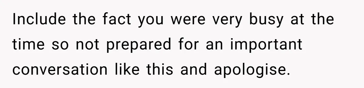 Include the fact you were very busy at the time so not prepared for an important conversation like this and apologise.