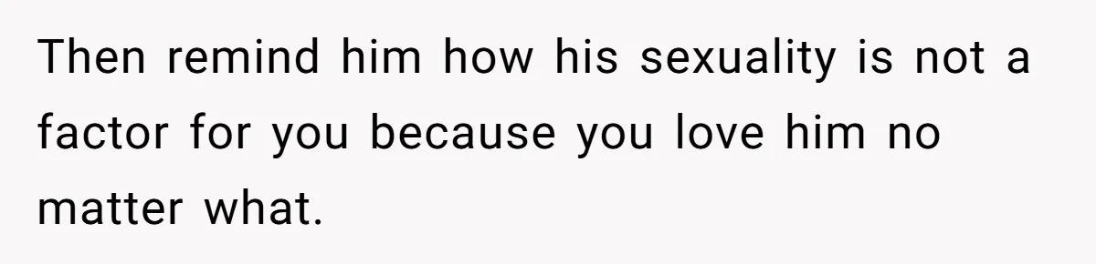 Then remind him how his sexuality is not a factor for you because you love him no matter what.