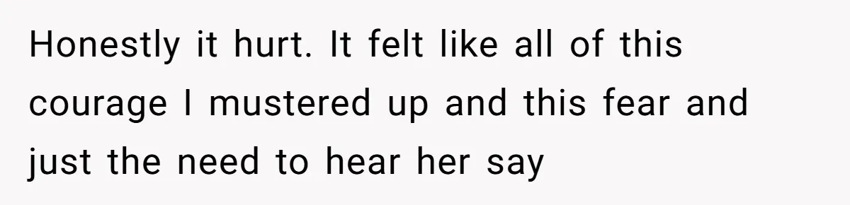 Honestly it hurt. It felt like all of this courage I mustered up and this fear and just the need to hear her say